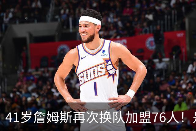 41岁詹姆斯再次换队加盟76人！是封神终章还是“抱团之王”最后的掩饰？